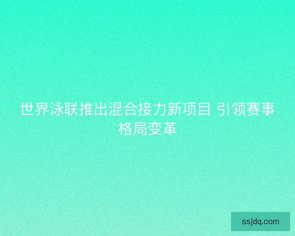 世界泳联推出混合接力新项目 引领赛事格局变革